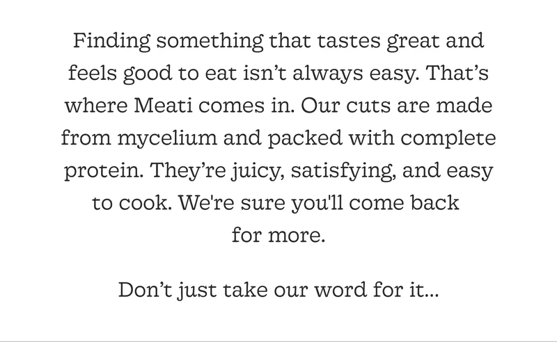 Finding Something That Tastes Great and Feels Good to Eat Isn’t Always Easy. That’s Where Meati Comes In. Our Cuts Are Made from Mycelium and Packed with Complete Protein. They’re Juicy, Satisfying, and Easy to Cook. We're Sure You'll Come Back for More.