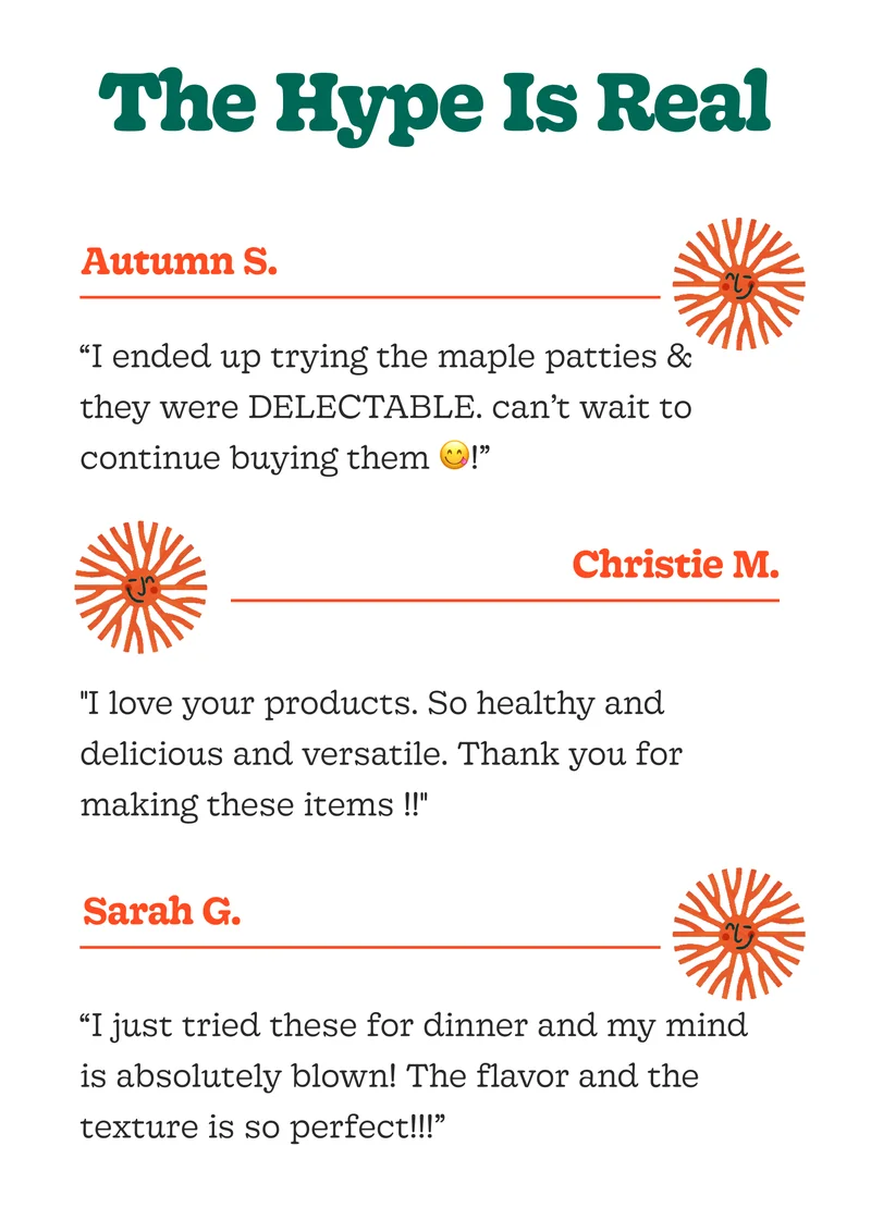 The Hype Is Real “I Ended Up Trying the Maple Patties & They Were Delectable. Can’t Wait to Continue Buying Them!” - Autumn   "I Love Your Products. So Healthy and Delicious and Versatile. Thank You for Making These Items !!" - Christie   “I Just Tried These for Dinner and My Mind Is Absolutely Blown! the Flavor and the Texture Is So Perfect!!!”  — Sarah