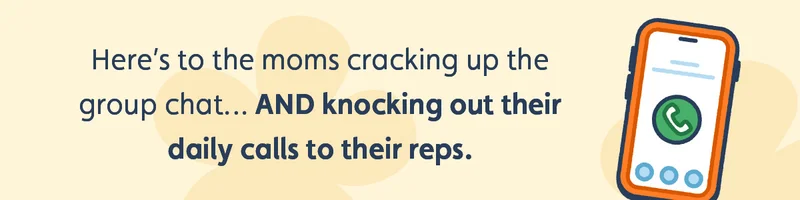 Here’s to the moms cracking up the group chat… AND knocking out their daily calls to their reps.