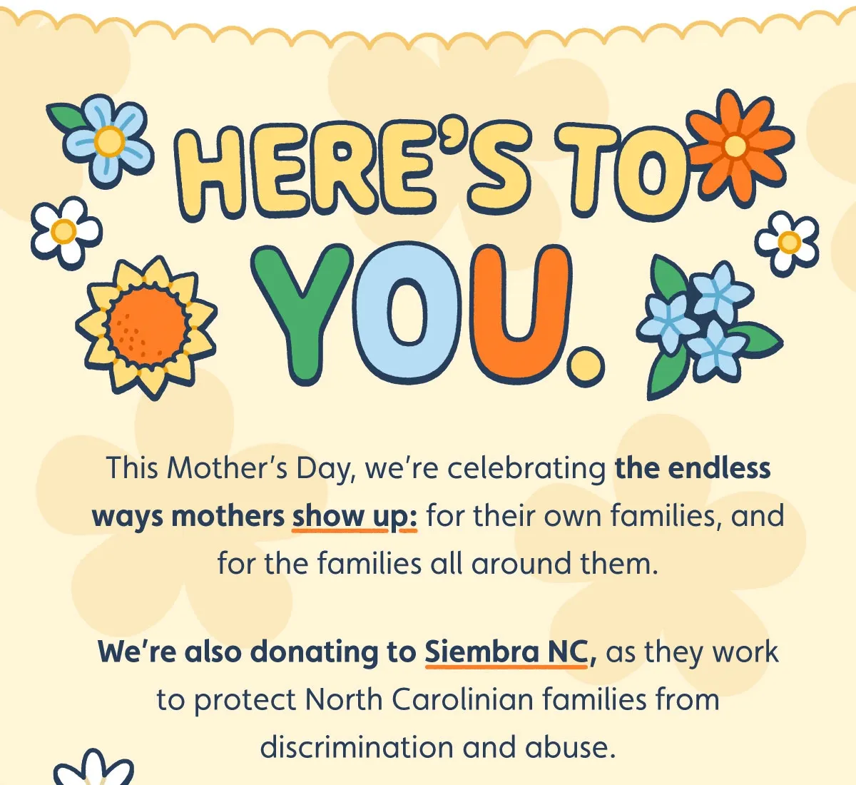 Here’s to YOU. This Mother’s Day, we’re celebrating the endless ways mothers show up: for their own families, and for the families all around them. We’re also donating to Siembra NC, as they work to protect North Carolinian families from discrimination and abuse.