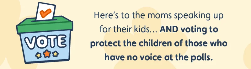 Here’s to the moms speaking up for their kids… AND voting to protect the children of those who have no voice at the polls.