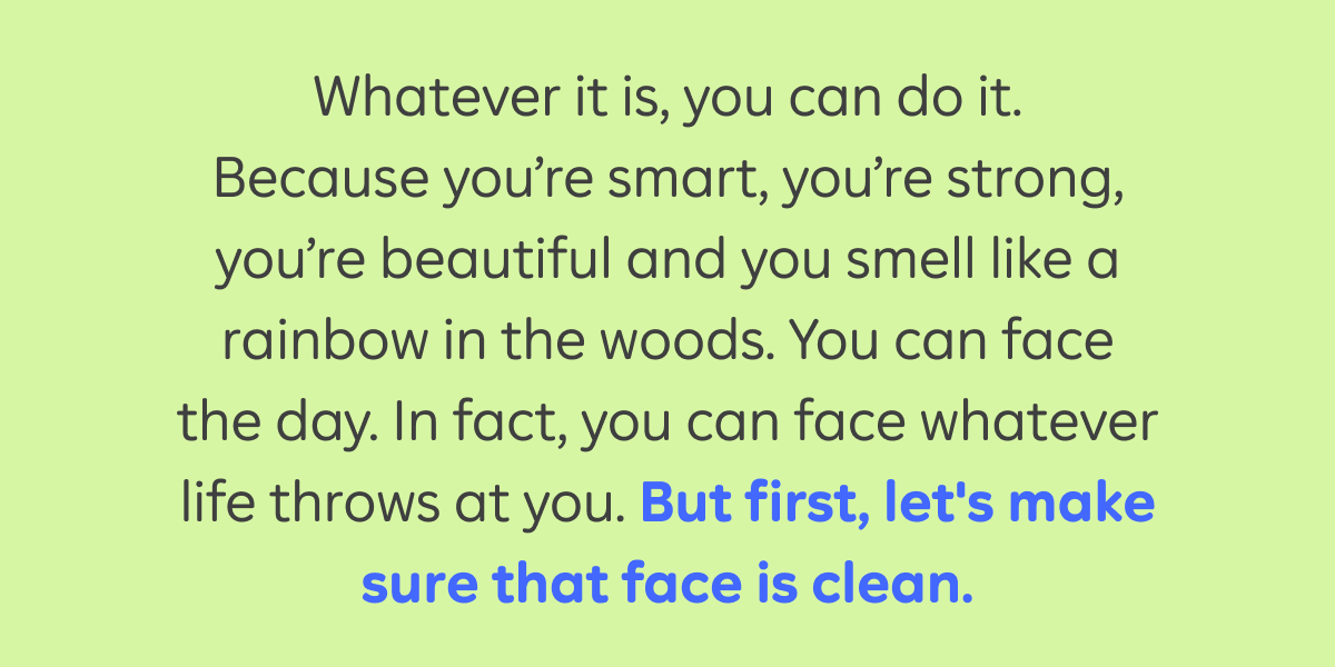 Whatever it is, you can do it. Because you’re smart, you’re strong, you’re beautiful and you smell a rainbow in the woods. You can face whatever life throws at you. But first, make sure that face is clean.