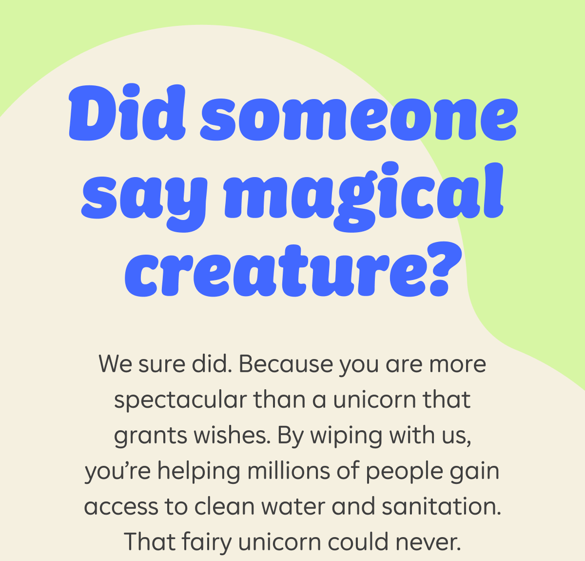 Did someone say magical creature? We sure did. Because you are more spectacular than a unicorn that grants wishes. By wiping with us, you’re helping millions of people gain access to clean water and sanitation. That fairly unicorn could never.