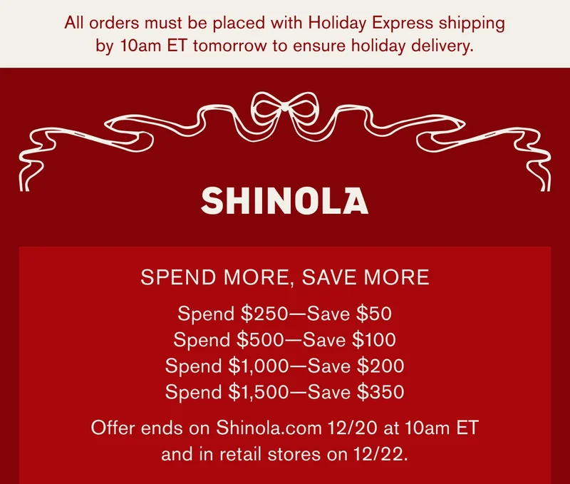 All orders must be placed with Holiday Express shipping by 10am ET tomorrow to ensure holiday delivery. | SPEND MORE, SAVE MORE | Spend $250-Save$50 | Spend $500-Save$100 | Spend $1,000-Save$200 | Spend $1,500-Save$350 | Offer ends on Shinola.com 12/20 at 10am ET and in retail stores on 12/22.