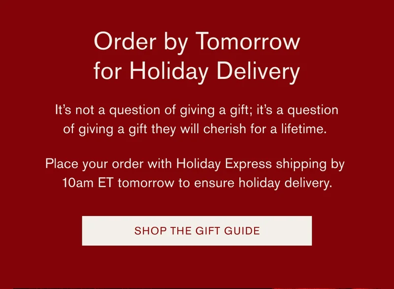 Order by Tomorrow for Holiday Delivery | It's not a question of giving a gift; it's a question of giving a gift they will cherish for a lifetime. | Place your order with Holiday Express shipping by 10am ET tomorrow to ensure holiday delivery. [SHOP THE GIFT GUIDE]