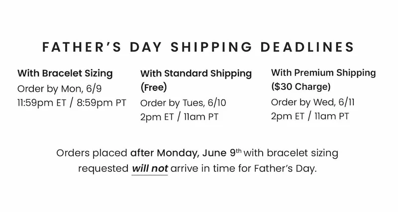 Father’s Day Shipping Deadlines With Bracelet Sizing Order by Mon, 6/9 11:59pm ET / 8:59pm PT — With Standard Shipping (Free) Order by Tues, 6/10 2pm ET / 11am PT — With Premium Shipping ($30 Charge) Order by Wed, 6/11 2pm ET / 11am PT. —  Orders placed after Monday, June 9th with bracelet sizing requested will not arrive in time for Father’s Day.