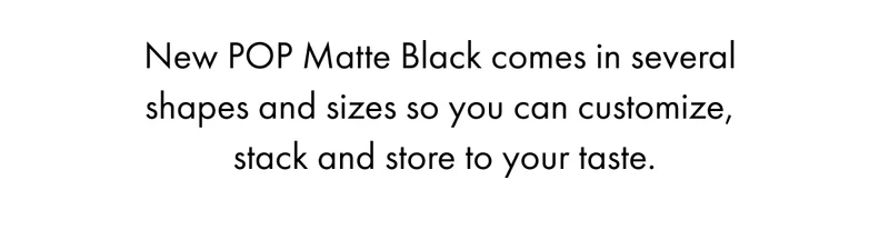 New POP Matte Black comes in several  shapes and sizes so you can customize,  stack and store to your taste.