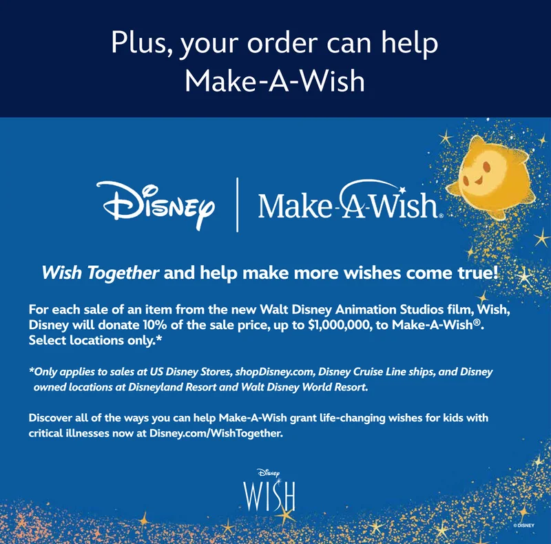 Plus, your order can help Make-A-Wish | For each sale of an item from the new Walt Disney Animation Studios film, Wish, Disney will donate 10% of the sale price, up to $1,000,000, to Make-A-Wish®. Select locations only.**Only applies to sales at US Disney Stores, shopDisney.com, Disney Cruise Line ships, and Disney owned locations at Disneyland Resort and Walt Disney World Resort.Discover many other ways you can help Make-A-Wish grant life-changing wishes for kids with critical illnesses now at Disney.com/WishTogether.