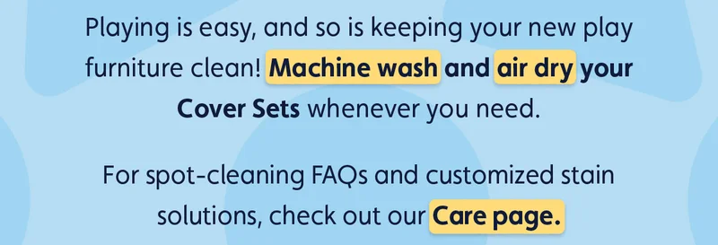 Playing is easy, and so is keeping your new play furniture clean! Machine wash and air dry your Cover Sets whenever you need. For spot-cleaning FAQs and customized stain solutions, check out our Care page.