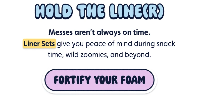 Hold the Line(r) Messes aren’t always on time. Liner Sets give you peace of mind during snack time, wild zoomies, and beyond. [Fortify Your Foam]