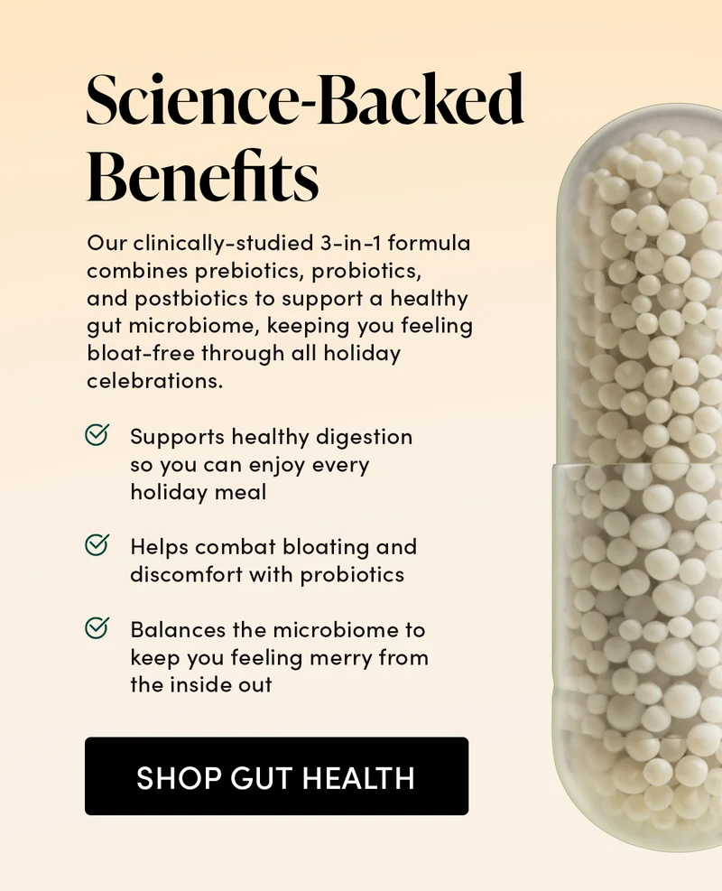 Science-Backed Benefits Our clinically-studied 3-in-1 formula combines prebiotics, probiotics and postbiotics to support a healthy gut microbiome, keeping you feeling bloat-free through all holiday celebrations.  Supports healthy digestion so you can enjoy every holiday meal Helps combat bloating and discomfort with probiotics Balances the microbiome to keep you feeling merry from the inside out