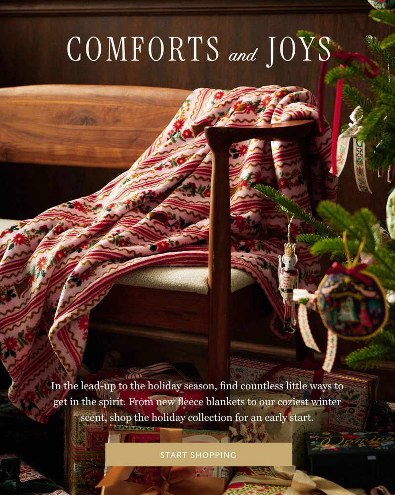 Comforts and  Joys In the lead-up to the holiday season, find countless little ways to get in the spirit. From new fleece blankets to our coziest winter scent, shop the holiday collection for an early start. start shopping