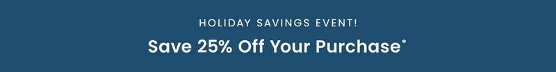 Holiday Savings Event: Save 25% off your purchase*