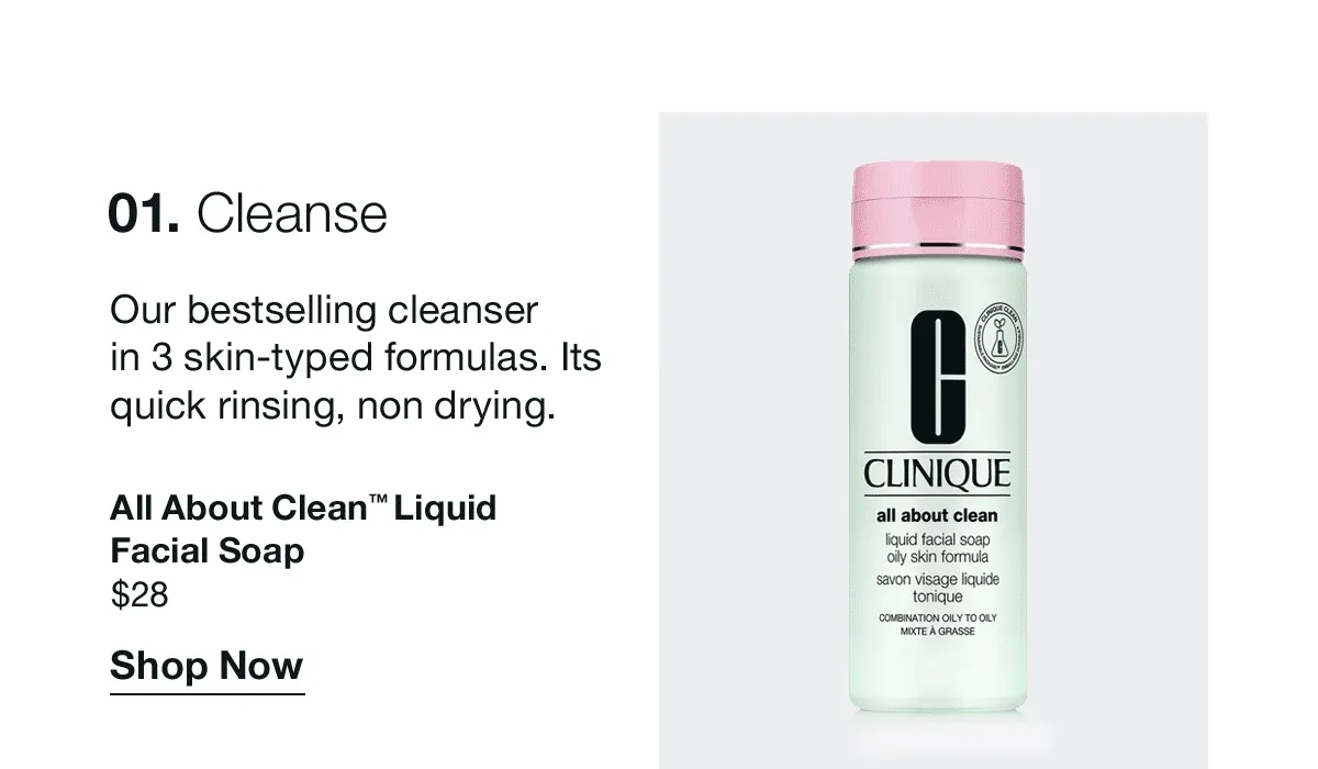 01. Cleanse | Our bestselling cleanser in 3 skin-typed formulas. Its quick rinsing, non-drying. | All About Clean™ Liquid Facial Soap $28 | Shop Now