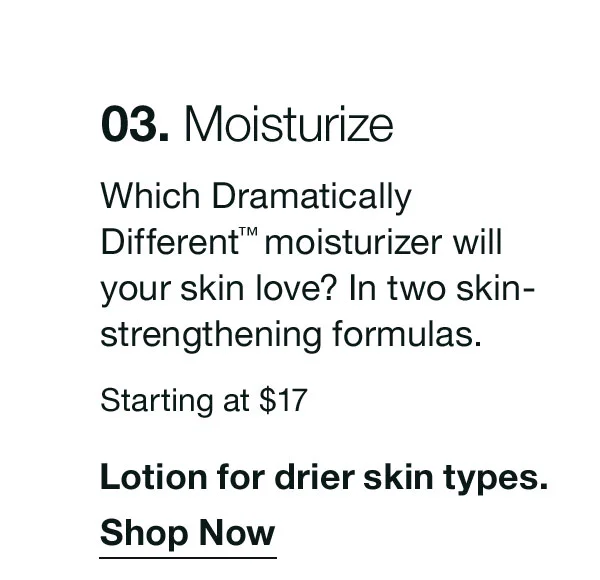 03. Moisturize | Which Dramatically Different™ moisturizer will your skin love? In two skin-strengthening formulas. | Starting at $17 | Lotion for drier skin types. | Shop Now