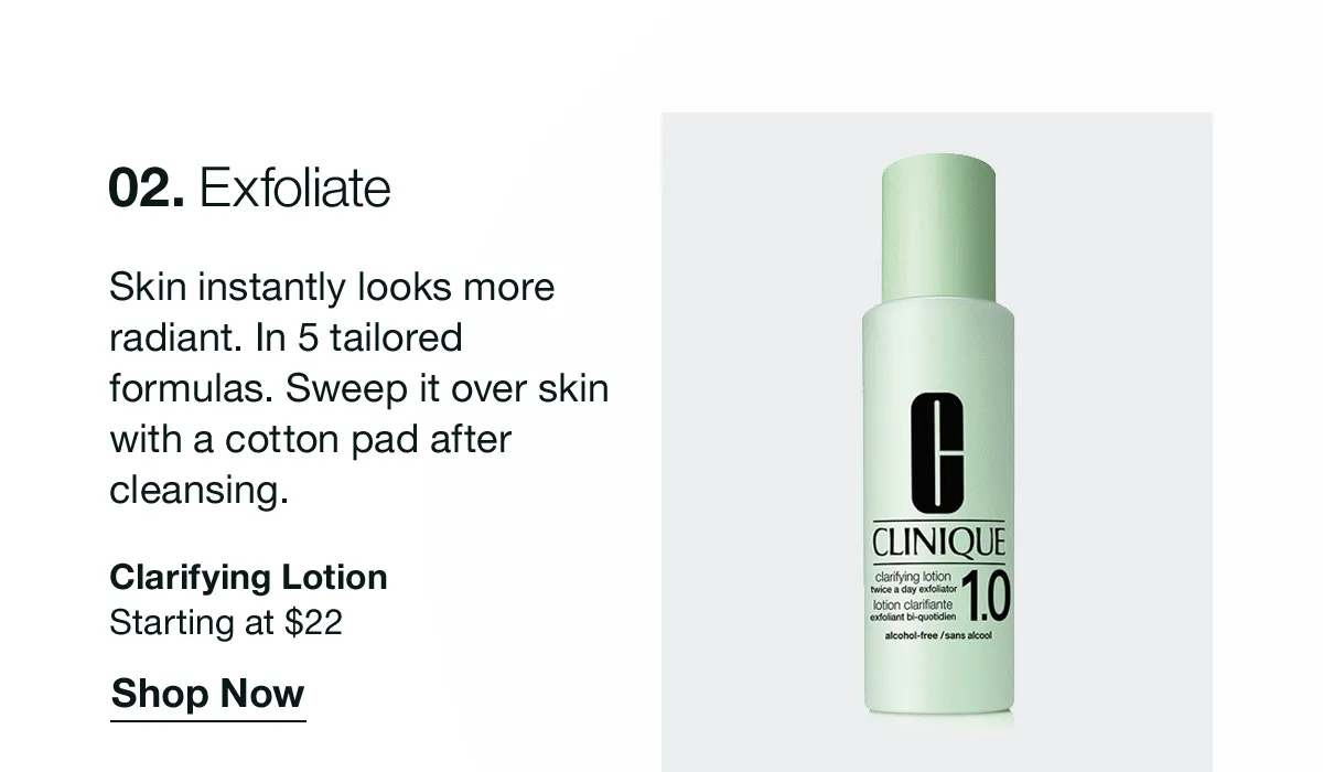 02. Exfoliate | Skin instantly looks more radiant. In 5 tailored formulas. Sweep it over skin with a cotton pad after cleansing. | Clarifying Lotion | Starting at $22 | Shop Now