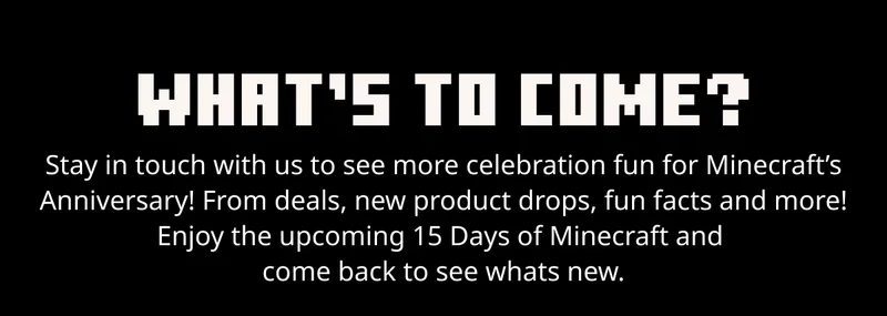 What's To Come? Stay in touch with us to see more celebration for Minecraft’s Anniversary! From deals, new product drops, fun facts and more! Enjoy 15 Days of Minecraft and come back to see whats new.
