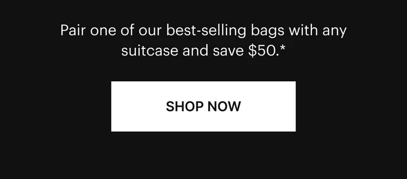 Bundle and save. Pair one of our best-selling bags with any suitcase and save {{ BannerCurrency }}. Win-win. Shop now