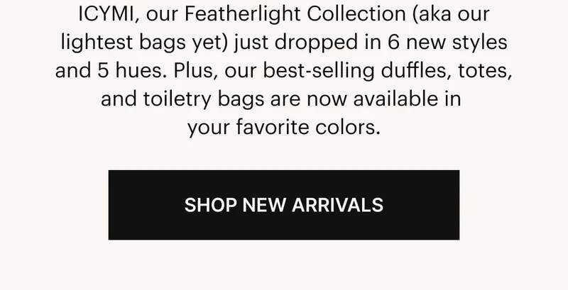 ICYMI, our Featherlight Collection (aka our lightest bags yet) just dropped in 6 new styles and 5 hues. Plus, our best-selling duffles, totes, and toiletry bags are now available in your favorite colors. Shop New Arrivals