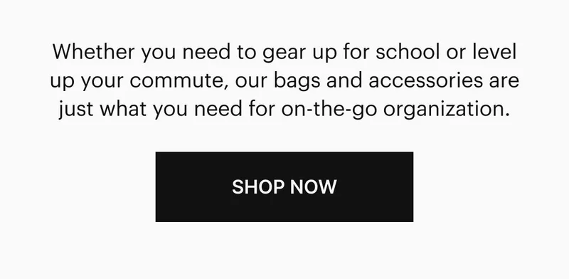 Whether you need to gear up for school or level up your commute, our bags and accessories are just what you need for on-the-go organization.