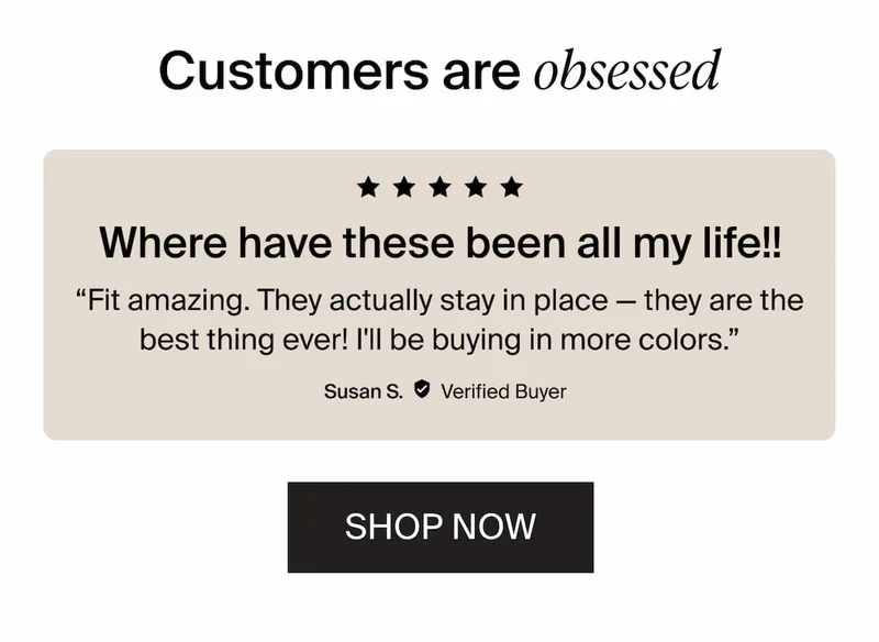 Customers are obsessed. 5/5 stars. Where have these been all my life!! "Fit amazing. They actually stay in place - they are the best thing ever! I'll be buying in more colors." Susan S.