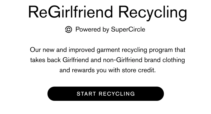 ReGirlfriend powered by SuperCircle Body: Our new and improved garment recycling program that takes back Girlfriend and non-Girlfriend brand clothing and rewards you with store credit. START RECYCLING