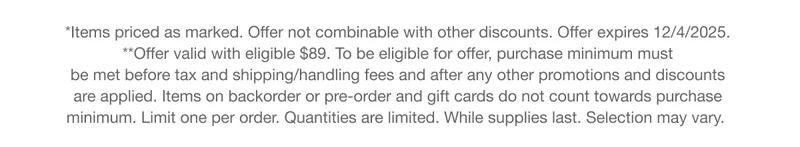 *Items priced as marked. Offer not combinable with other discounts. Offer expires 12/4/2025. **Offer valid with eligible $89. To be eligible for offer, purchase minimum must  be met before tax and shipping/handling fees and after any other promotions and discounts  are applied. Items on backorder or pre-order and gift cards do not count towards purchase  minimum. Limit one per order. Quantities are limited. While supplies last. Selection may vary.