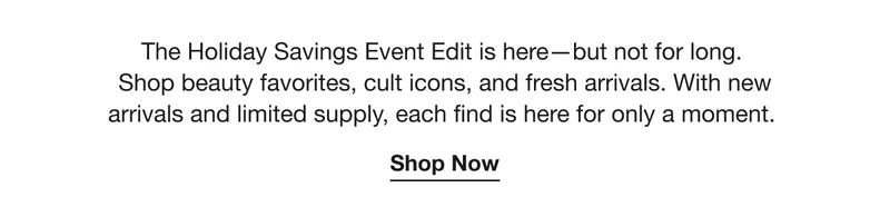 The Holiday Savings Event Edit is here—but not for long. Shop beauty favorites, cult icons, and fresh arrivals. With new arrivals and limited supply, each find is here for only a moment. | Shop Now