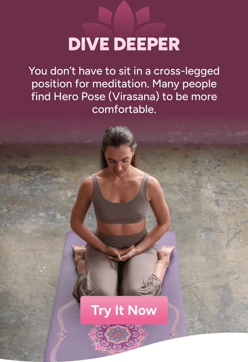 Dive deeper. You don’t have to sit in a cross-legged position for meditation. Many people find Hero Pose (Virasana) to be more comfortable.