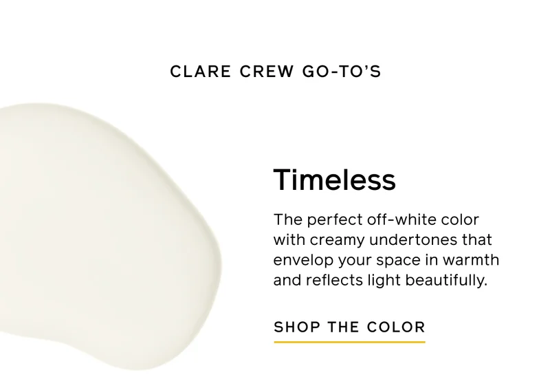 CLARE CREW GO-TO'S. Timeless. The perfect off-white color with creamy undertones that envelop your space in warmth and reflects light beautifully. SHOP THE COLOR
