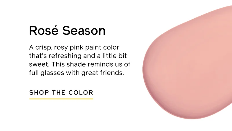 Rosé Season. A crisp, rosy pink paint color that's refreshing and a little bit sweet. This shade reminds us of full glasses with great friends. SHOP THE COLOR