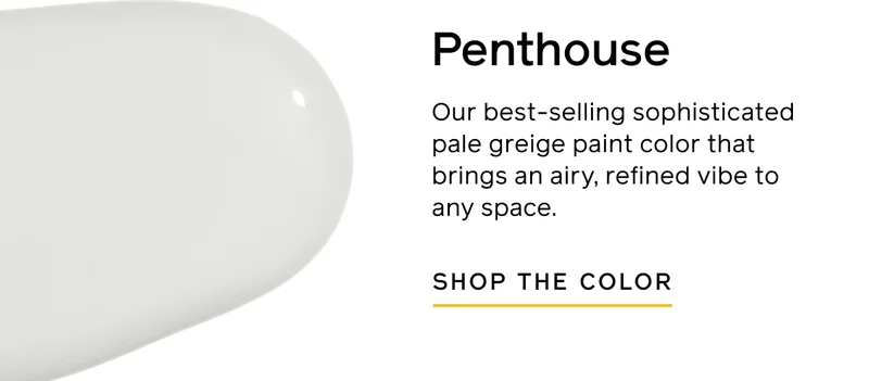 Penthouse. Our best-selling sophisticated pale greige paint color that brings an airy, refined vibe to any space. SHOP THE COLOR