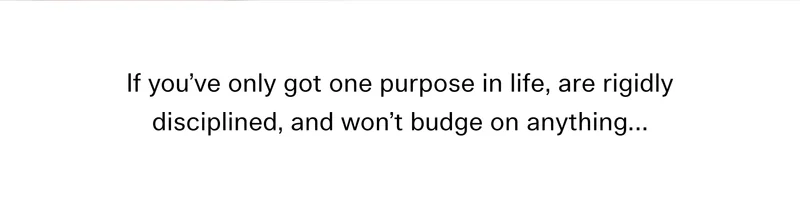 If you’ve only got one purpose in life, are rigidly disciplined, and won’t budge on anything…
