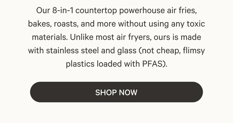Our 8-in-1 countertop powerhouse air fries, bakes, roasts, and more without using any toxic materials. Unlike most air fryers, ours is made with stainless steel and glass (not cheap, flimsy plastics loaded with PFAS).