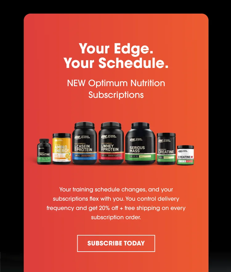 Your Edge. Your Schedule. NEW Optimum Nutrition Subscriptions Your training schedule changes, and your subscriptions flex with you. You control delivery frequency and get 20% off + free shipping on every subscription order. SUBSCRIBE TODAY