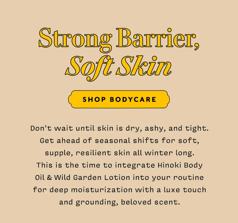 STRONG BARRIER, SOFT SKIN      shop bodycare     Don't wait until skin is dry, ashy, and tight. Get ahead of seasonal shifts for soft, supple, resilient skin all winter long. This is the time to integrate Hinoki Body Oil & Wild Garden Lotion into your routine for deep moisturization with a luxe touch and grounding, beloved scent.