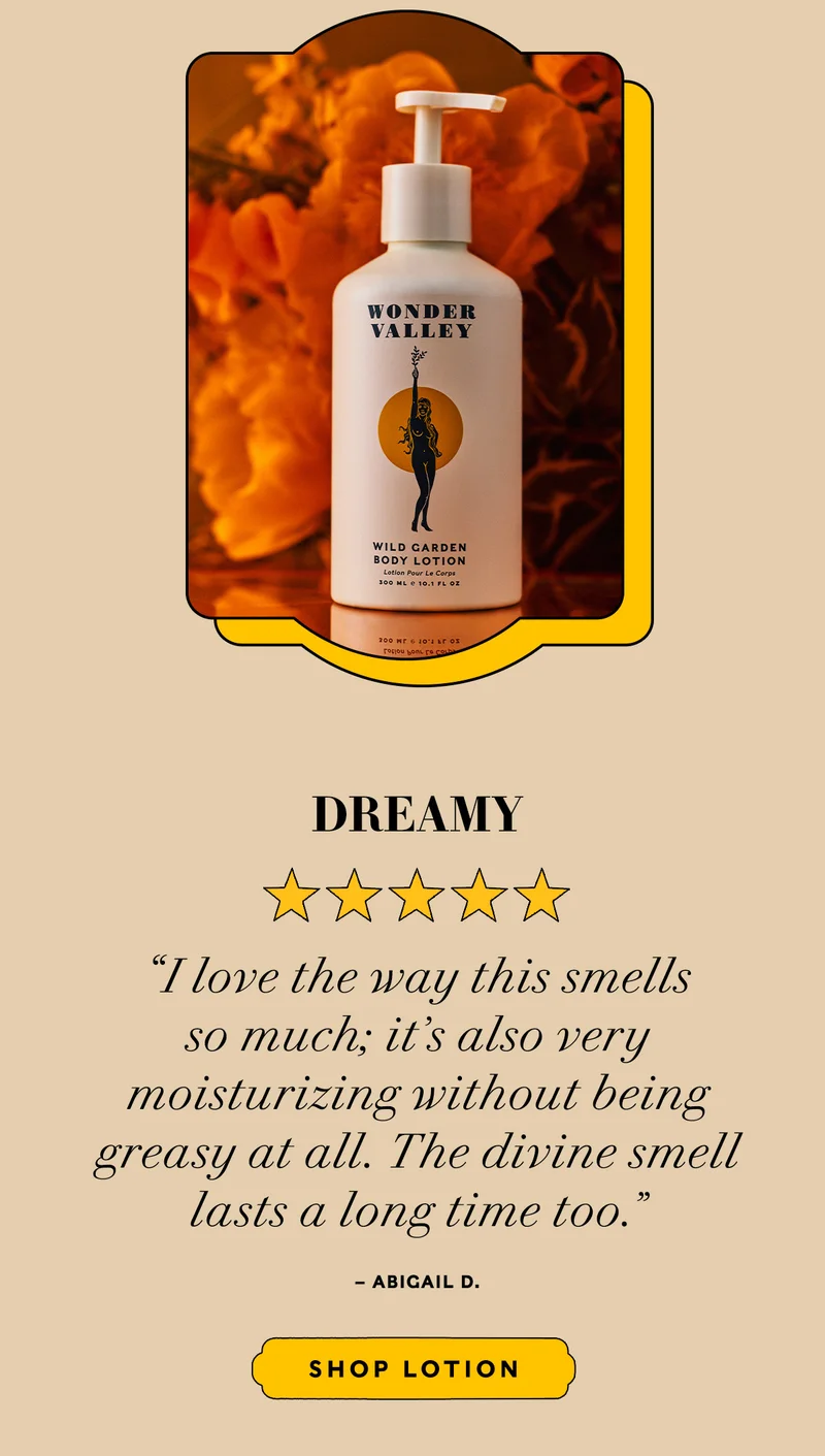 DREAMY  "I love the way this smells so much; it’s also very moisturizing without being greasy at all. The divine smell lasts a long time too." — Abigail D.      SHOP LOTION