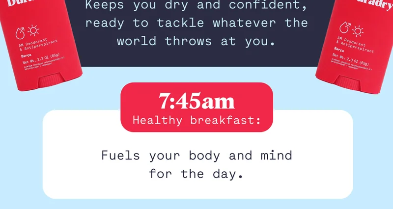 Keeps you dry and confident, ready to tackle whatever the world throws at you. Healthy breakfast: 7:45am Fuels your body and mind for the day.