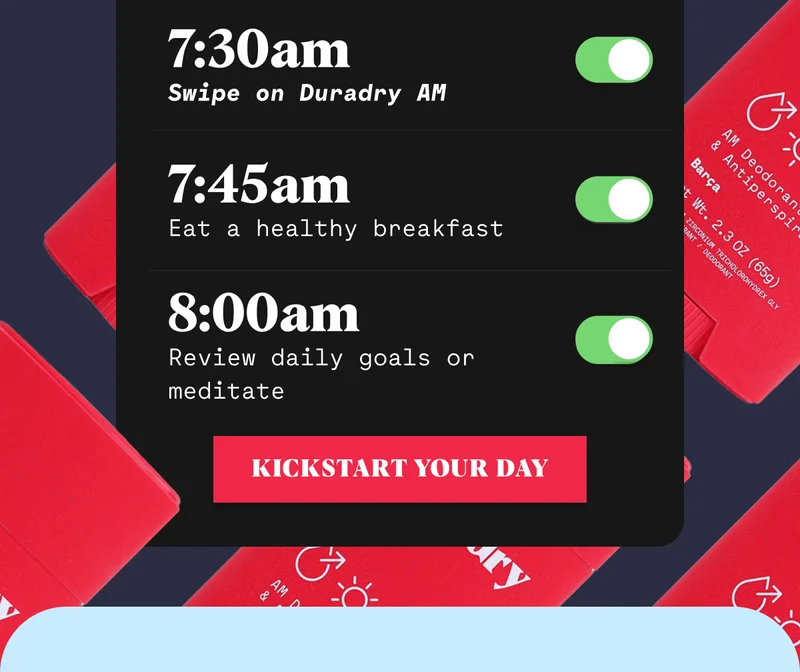 7:30am Swipe on Duradry AM 7:45am Eat a healthy breakfast 8:00am Review daily goals or meditate KICKSTART YOUR DAY