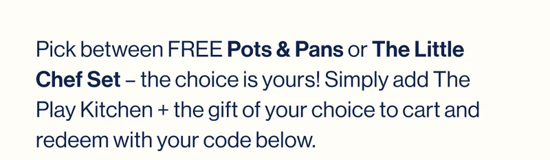 UP TO $65 VALUE! Pick between FREE Pots & Pans or The Little Chef Set – the choice is yours! Simply add The Play Kitchen + the gift of your choice to cart and redeem with your code below.