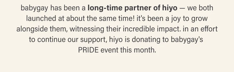 babygay has been a long-time partner of hiyo — we both launched at about the same time! it's been a joy to grow alongside them, witnessing their incredible impact. in an effort to continue our support, hiyo is donating to babygay's PRIDE event this month.