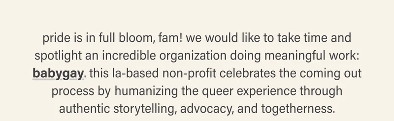 pride is in full bloom, fam! we would like to take time and spotlight an incredible organization doing meaningful work: babygay. this la-based non-profit celebrates the coming out process by humanizing the queer experience through authentic&nbsp;storytelling,&nbsp;advocacy,&nbsp;and&nbsp;togetherness.