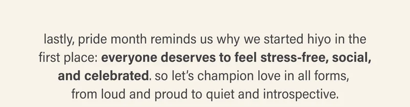 lastly, pride month reminds us why we started hiyo in the first place: everyone deserves to feel stress-free, social, and celebrated. so let’s champion love in all forms, from loud and proud to quiet and introspective.