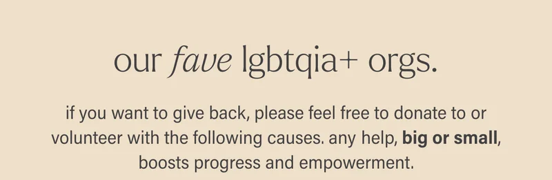 our fave lgbtqia+ orgs.  if you want to give back, please feel free to donate to or volunteer with the following causes. any help, big or small, boosts progress and empowerment.