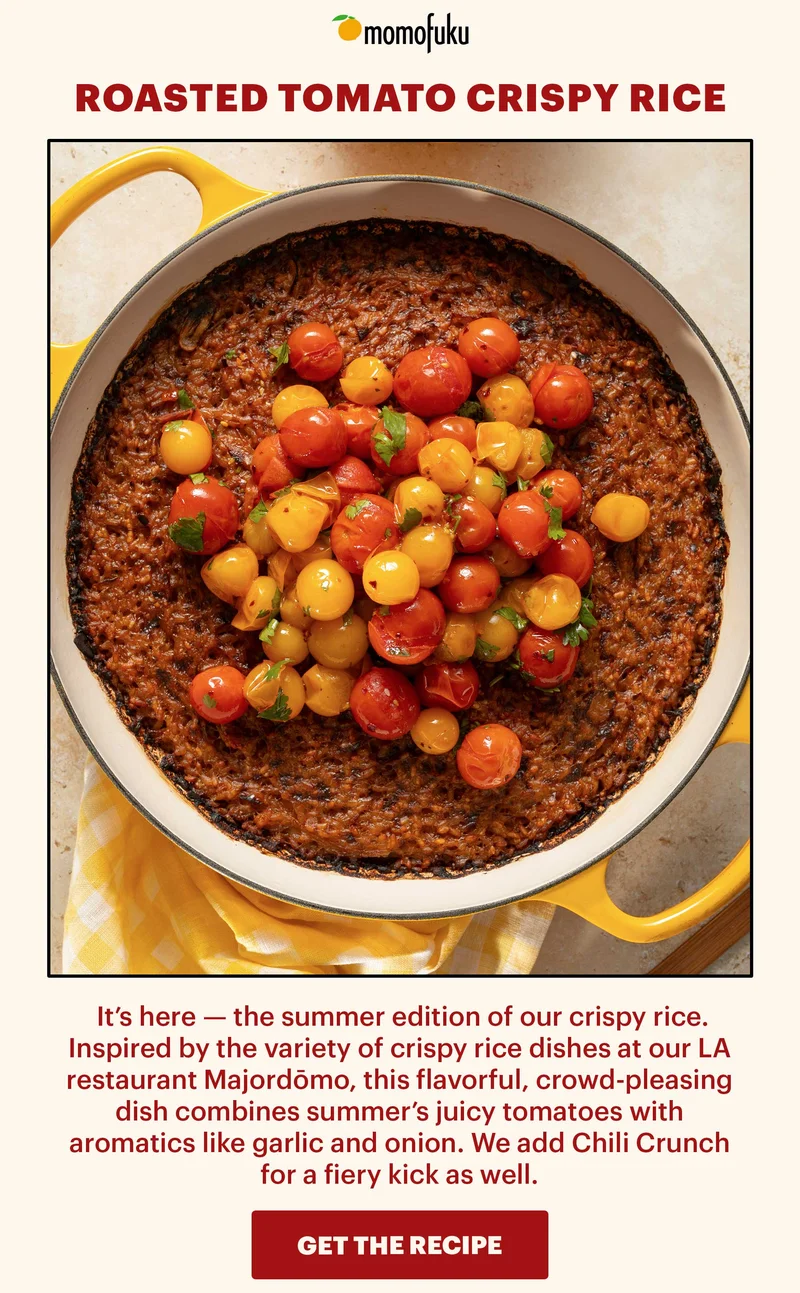 Header: Roasted Tomato Crispy Rice  Sub-header: It’s here — the summer edition of our crispy rice. Inspired by the variety of crispy rice dishes at our LA restaurant Majordōmo, this flavorful, crowd-pleasing dish combines summer’s juicy tomatoes with aromatics like garlic and onion. We add Chili Crunch for a fiery kick as well.   CTA: GET THE RECIPE