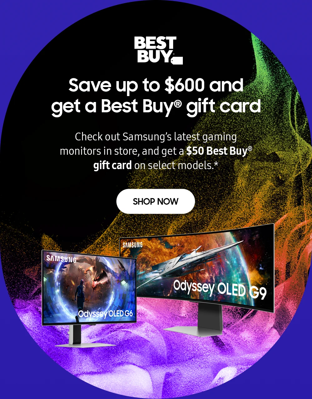 Save up to $600 and get a Best Buy® gift card - Check out Samsung's latest Odyssey OLED G6 and G9 gaming monitors in store, and get a $50 Best Buy® gift card on select models.* - SHOP NOW