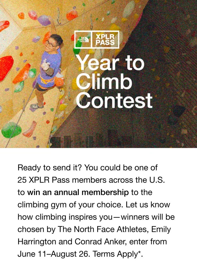Year to Climb Contest. Ready to send it? You could be one of 25 XPLR Pass members across the U.S. to win an annual membership to the climbing gym of your choice. Let us know how climbing inspires you - winners will be chosen by The North Face Athletes, Emily Harrington and Conrad Anker, enter from June 11-August 26. Terms Apply*.