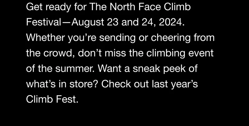 Climb Festival. Get ready for The North Face Climb Festival - August 23 and 24, 2024. Whether you're sending or cheering from the crowd, don't miss the climbing event of the summer. Want a sneak peek of what's in store? Check out last year’s Climb Fest.