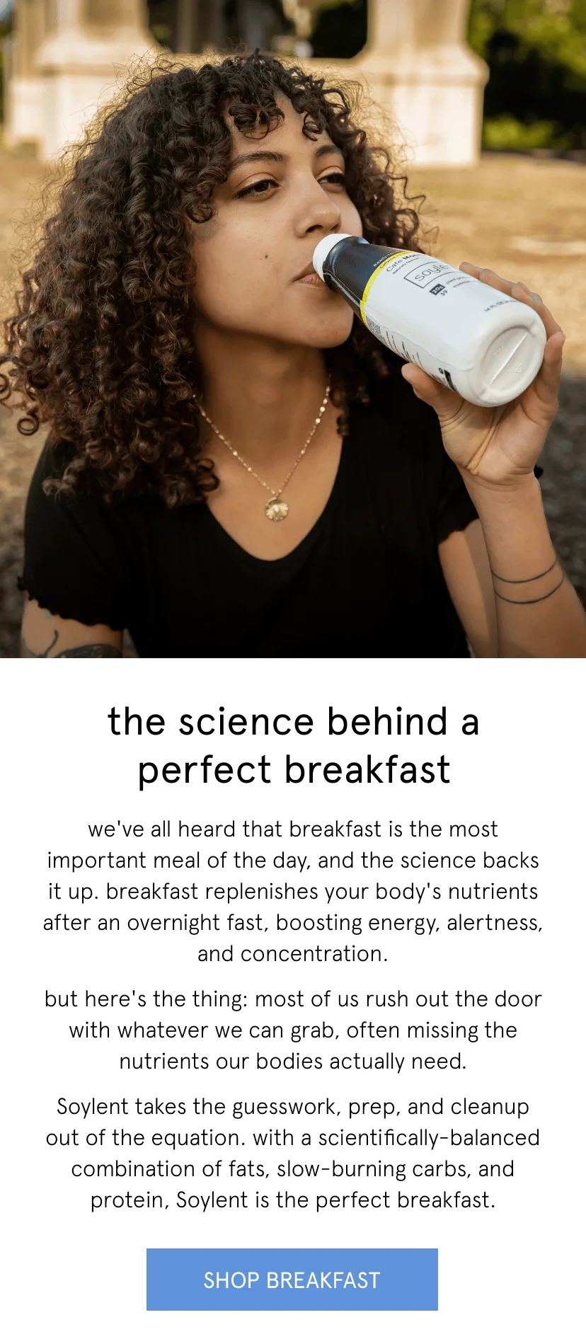 the science behind a perfect breakfast. we've all heard that breakfast is the most important meal of the day, and the science backs it up. breakfast replenishes your body's nutrients after an overnight fast, boosting energy, alertness, and concentration. but here's the thing: most of us rush out the door with whatever we can grab, often missing the nutrients our bodies actually need. Soylent takes the guesswork, prep, and cleanup out of the equation. with a scientifically-balanced combination of fats, slow-burning carbs, and protein, Soylent is the perfect breakfast.