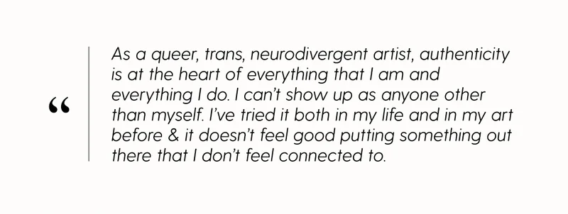 As a queer, trans, neurodivergent artist, authenticity is at the heart of everything that I am and everything that I do. I can't show up as anyone other than myself. I've tried it both in my life and in my art before & it doesn't feel good putting something out there that I don't feel connected to.